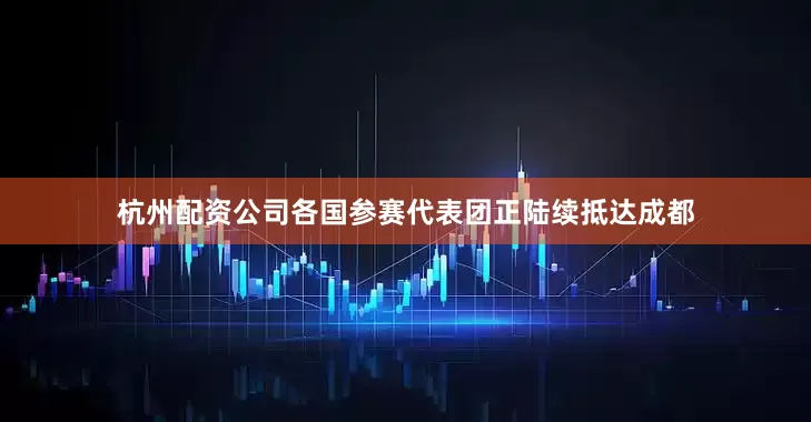 杭州配资公司各国参赛代表团正陆续抵达成都