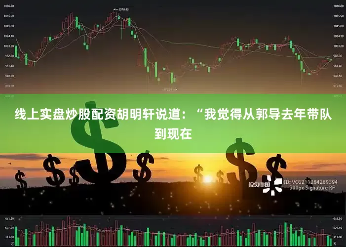 线上实盘炒股配资　　胡明轩说道：“我觉得从郭导去年带队到现在