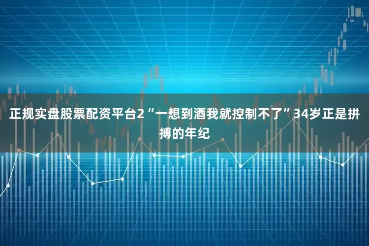 正规实盘股票配资平台2“一想到酒我就控制不了”34岁正是拼搏的年纪