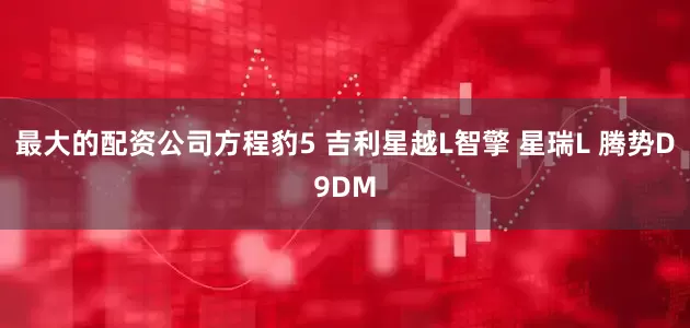 最大的配资公司方程豹5 吉利星越L智擎 星瑞L 腾势D9DM
